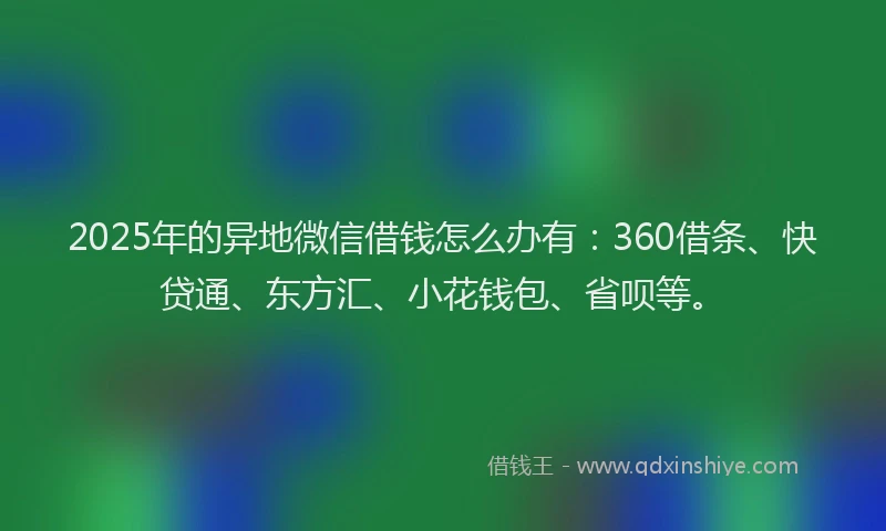 2025年的异地微信借钱怎么办有：360借条、快贷通、东方汇、小花钱包、省呗等。