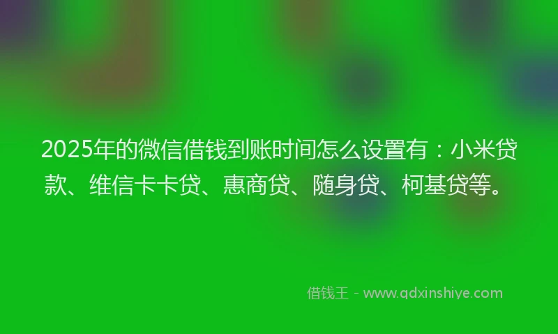 2025年的微信借钱到账时间怎么设置有：小米贷款、维信卡卡贷、惠商贷、随身贷、柯基贷等。