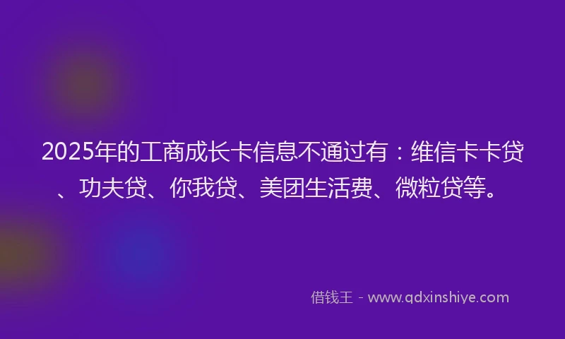 2025年的工商成长卡信息不通过有：维信卡卡贷、功夫贷、你我贷、美团生活费、微粒贷等。