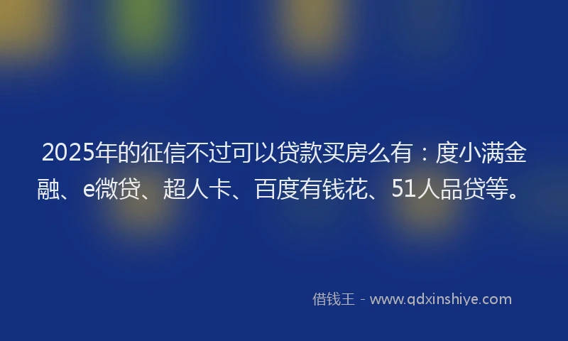 2025年的征信不过可以贷款买房么有：度小满金融、e微贷、超人卡、百度有钱花、51人品贷等。
