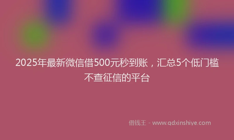 2025年最新微信借500元秒到账，汇总5个低门槛不查征信的平台