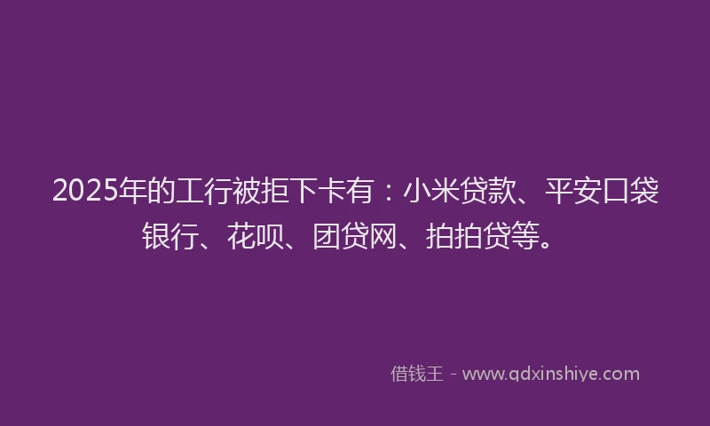 2025年的工行被拒下卡有：小米贷款、平安口袋银行、花呗、团贷网、拍拍贷等。