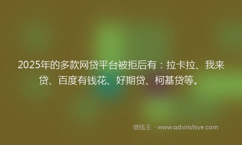 2025年的多款网贷平台被拒后有：拉卡拉、我来贷、百度有钱花、好期贷、柯基贷等。