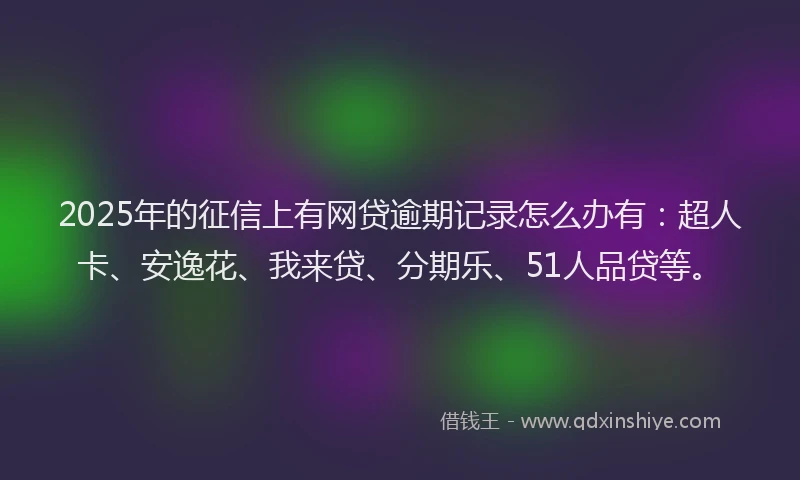 2025年的征信上有网贷逾期记录怎么办有：超人卡、安逸花、我来贷、分期乐、51人品贷等。
