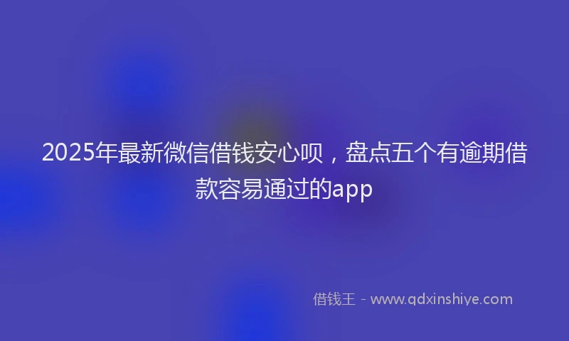 2025年最新微信借钱安心呗，盘点五个有逾期借款容易通过的app