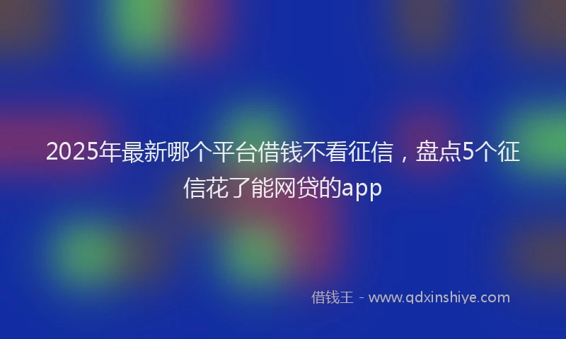 2025年最新哪个平台借钱不看征信，盘点5个征信花了能网贷的app