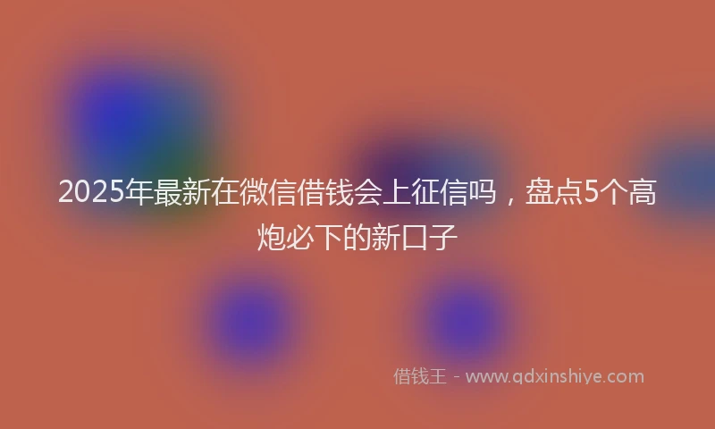 2025年最新在微信借钱会上征信吗，盘点5个高炮必下的新口子
