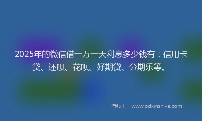 2025年的微信借一万一天利息多少钱有：信用卡贷、还呗、花呗、好期贷、分期乐等。