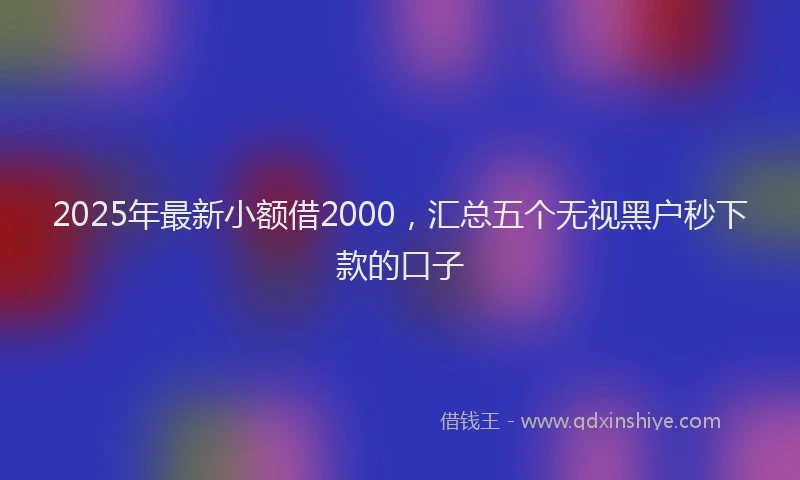 2025年最新小额借2000，汇总五个无视黑户秒下款的口子