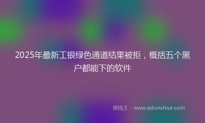 2025年最新工银绿色通道结果被拒，概括五个黑户都能下的软件