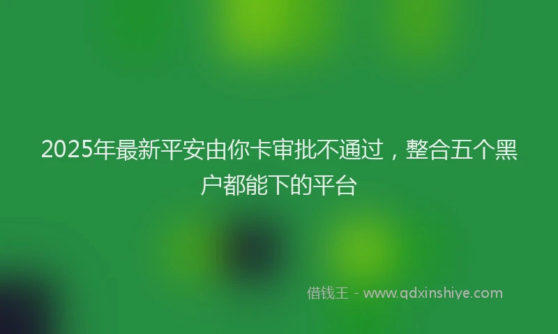 2025年最新平安由你卡审批不通过，整合五个黑户都能下的平台