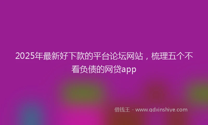 2025年最新好下款的平台论坛网站，梳理五个不看负债的网贷app