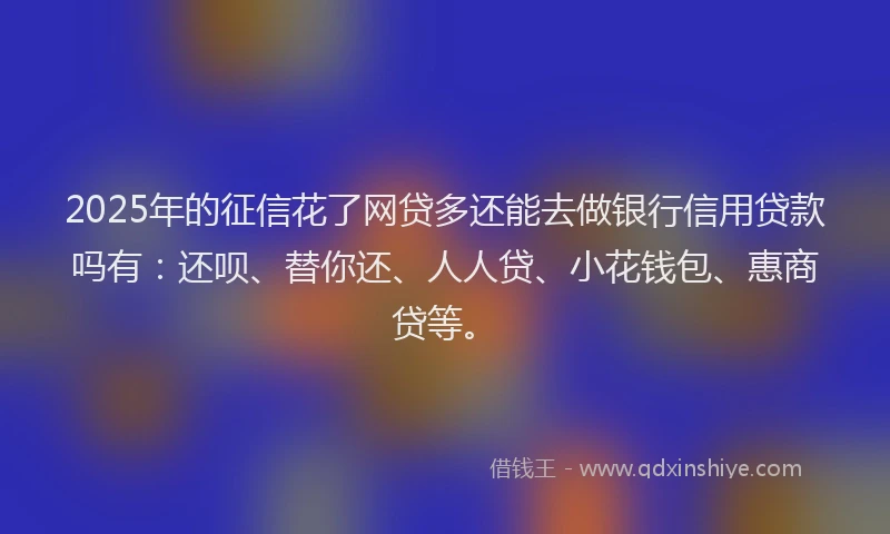 2025年的征信花了网贷多还能去做银行信用贷款吗有：还呗、替你还、人人贷、小花钱包、惠商贷等。