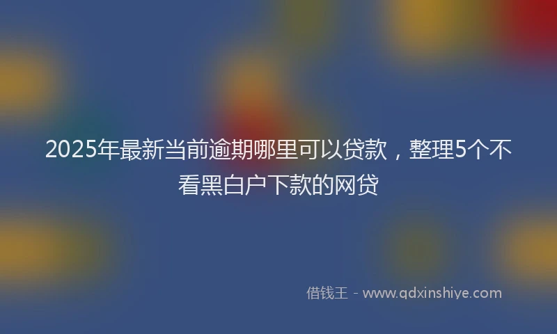 2025年最新当前逾期哪里可以贷款，整理5个不看黑白户下款的网贷