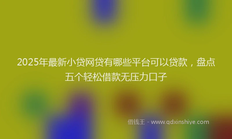 2025年最新小贷网贷有哪些平台可以贷款，盘点五个轻松借款无压力口子