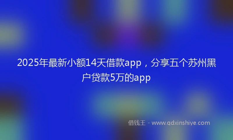 2025年最新小额14天借款app，分享五个苏州黑户贷款5万的app