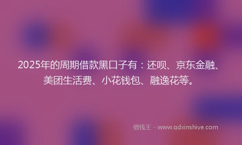 2025年的周期借款黑口子有：还呗、京东金融、美团生活费、小花钱包、融逸花等。
