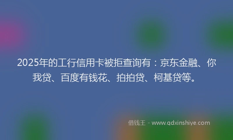 2025年的工行信用卡被拒查询有：京东金融、你我贷、百度有钱花、拍拍贷、柯基贷等。