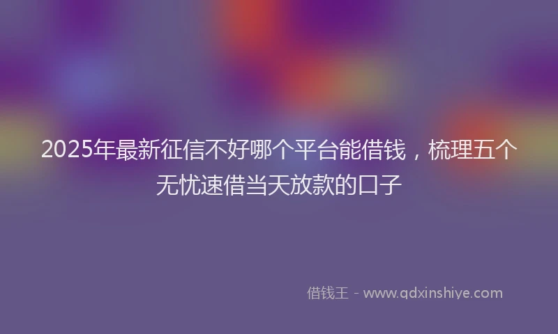 2025年最新征信不好哪个平台能借钱，梳理五个无忧速借当天放款的口子