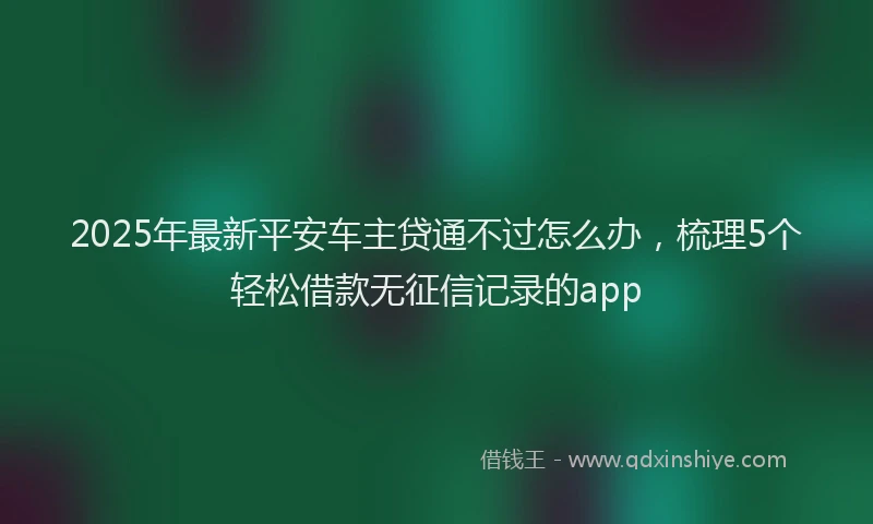 2025年最新平安车主贷通不过怎么办，梳理5个轻松借款无征信记录的app