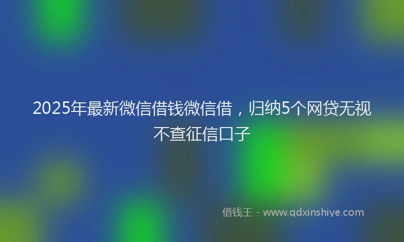2025年最新微信借钱微信借，归纳5个网贷无视不查征信口子