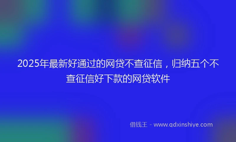 2025年最新好通过的网贷不查征信，归纳五个不查征信好下款的网贷软件