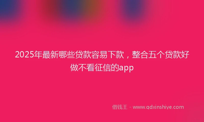 2025年最新哪些贷款容易下款，整合五个贷款好做不看征信的app