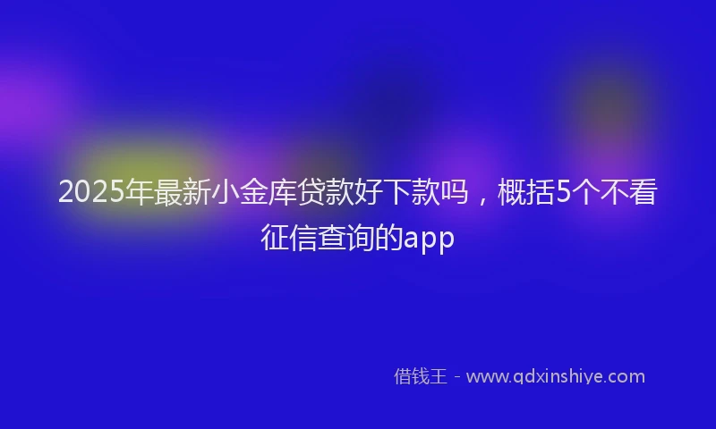 2025年最新小金库贷款好下款吗，概括5个不看征信查询的app