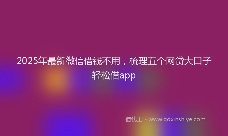 2025年最新微信借钱不用，梳理五个网贷大口子轻松借app