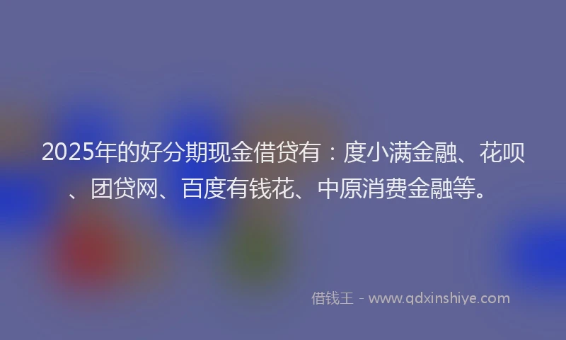 2025年的好分期现金借贷有：度小满金融、花呗、团贷网、百度有钱花、中原消费金融等。