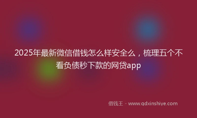 2025年最新微信借钱怎么样安全么，梳理五个不看负债秒下款的网贷app