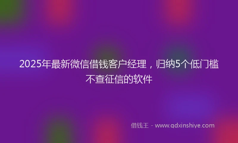 2025年最新微信借钱客户经理，归纳5个低门槛不查征信的软件