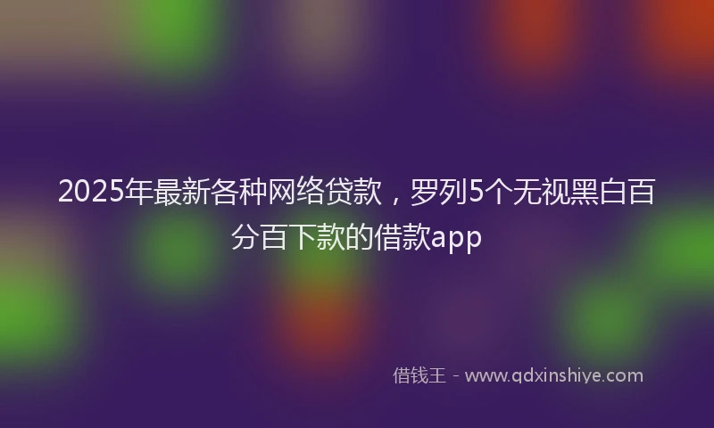 2025年最新各种网络贷款，罗列5个无视黑白百分百下款的借款app