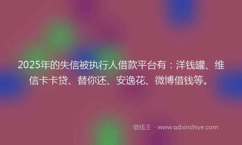 2025年的失信被执行人借款平台有：洋钱罐、维信卡卡贷、替你还、安逸花、微博借钱等。