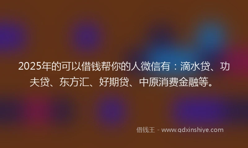 2025年的可以借钱帮你的人微信有：滴水贷、功夫贷、东方汇、好期贷、中原消费金融等。