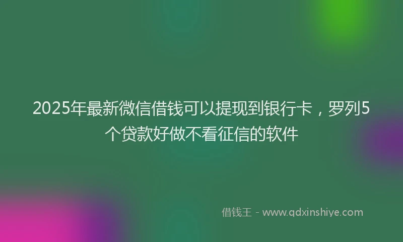 2025年最新微信借钱可以提现到银行卡，罗列5个贷款好做不看征信的软件