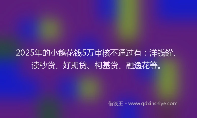 2025年的小鹅花钱5万审核不通过有：洋钱罐、读秒贷、好期贷、柯基贷、融逸花等。
