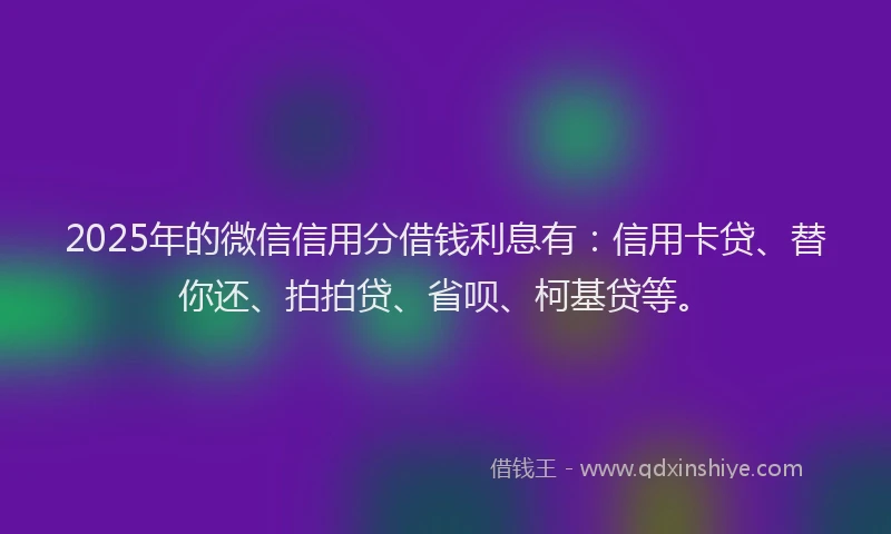 2025年的微信信用分借钱利息有：信用卡贷、替你还、拍拍贷、省呗、柯基贷等。