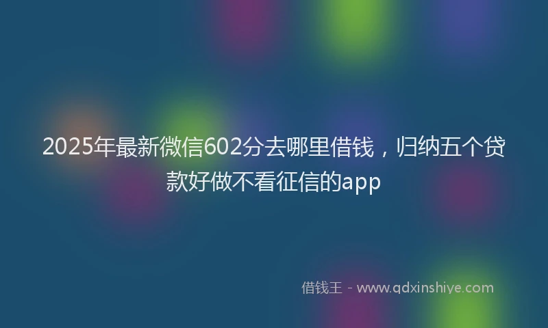 2025年最新微信602分去哪里借钱，归纳五个贷款好做不看征信的app
