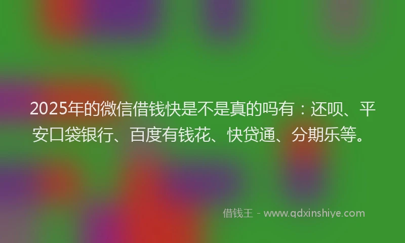2025年的微信借钱快是不是真的吗有：还呗、平安口袋银行、百度有钱花、快贷通、分期乐等。