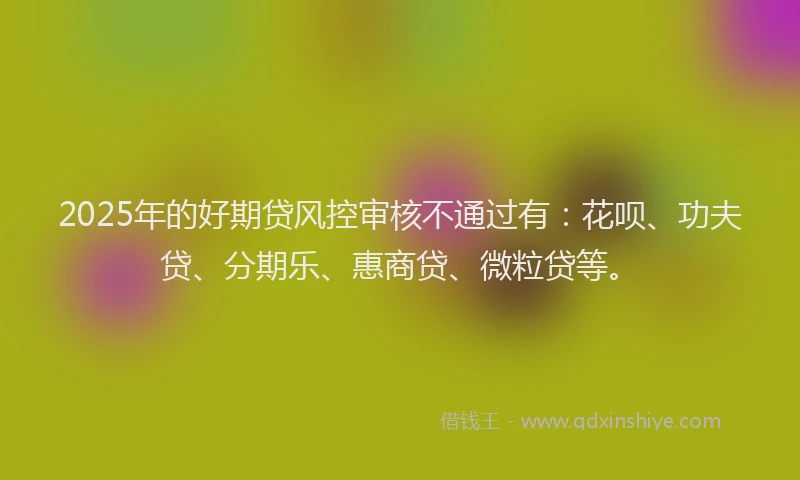 2025年的好期贷风控审核不通过有：花呗、功夫贷、分期乐、惠商贷、微粒贷等。