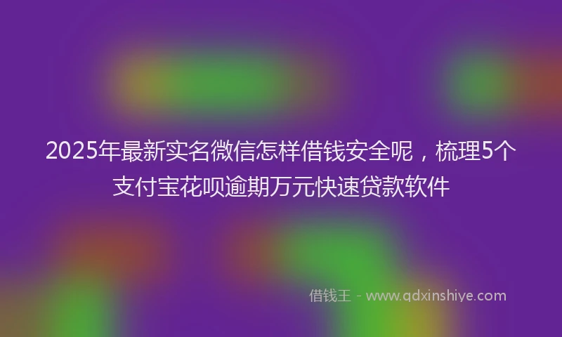 2025年最新实名微信怎样借钱安全呢，梳理5个支付宝花呗逾期万元快速贷款软件