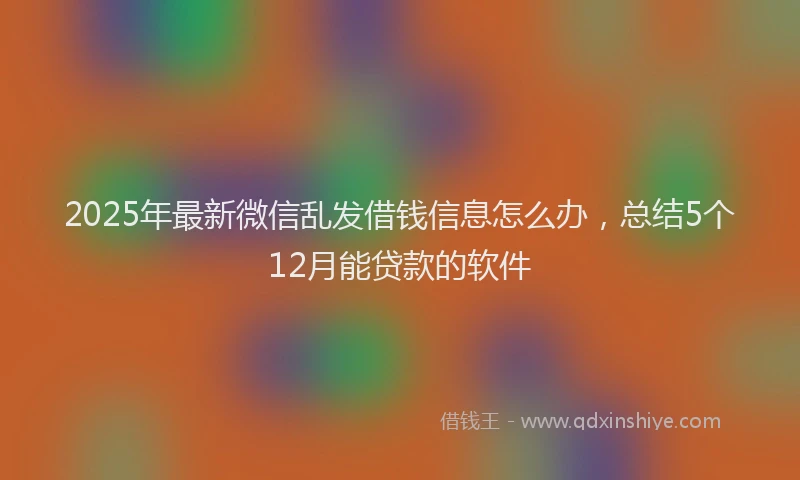 2025年最新微信乱发借钱信息怎么办，总结5个12月能贷款的软件