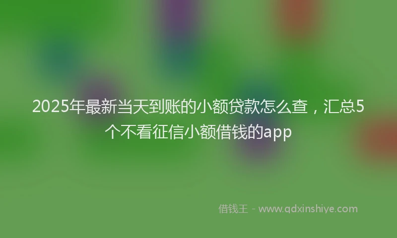 2025年最新当天到账的小额贷款怎么查，汇总5个不看征信小额借钱的app