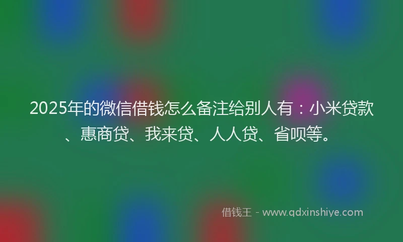 2025年的微信借钱怎么备注给别人有：小米贷款、惠商贷、我来贷、人人贷、省呗等。
