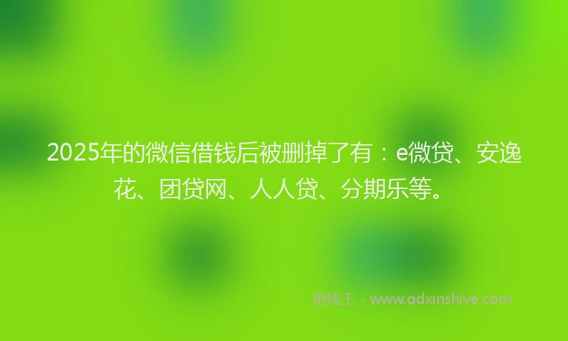 2025年的微信借钱后被删掉了有：e微贷、安逸花、团贷网、人人贷、分期乐等。