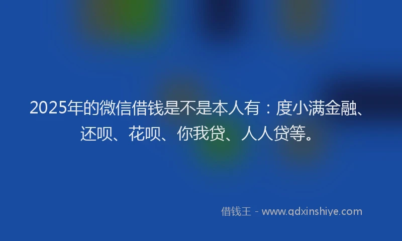 2025年的微信借钱是不是本人有：度小满金融、还呗、花呗、你我贷、人人贷等。
