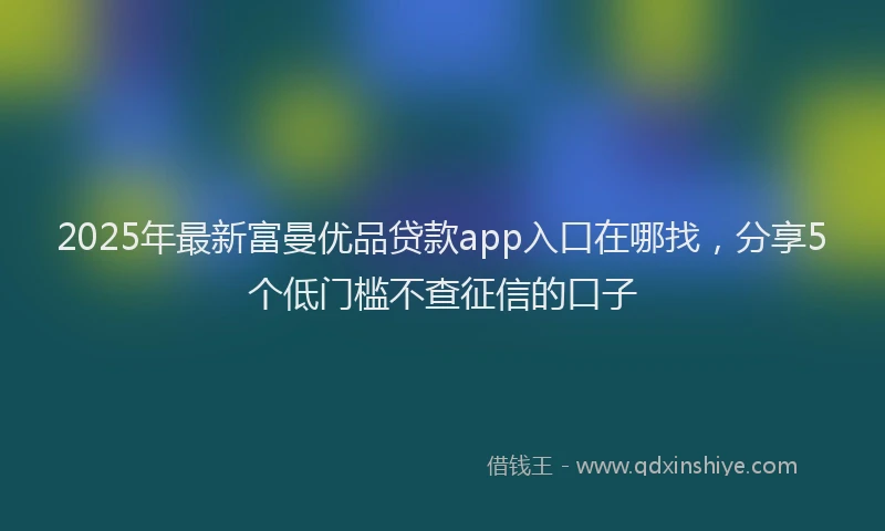 2025年最新富曼优品贷款app入口在哪找，分享5个低门槛不查征信的口子