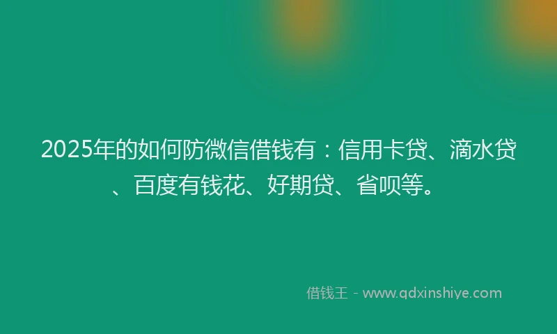 2025年的如何防微信借钱有：信用卡贷、滴水贷、百度有钱花、好期贷、省呗等。