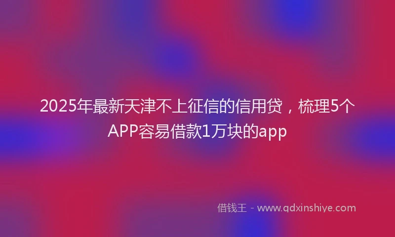 2025年最新天津不上征信的信用贷，梳理5个APP容易借款1万块的app